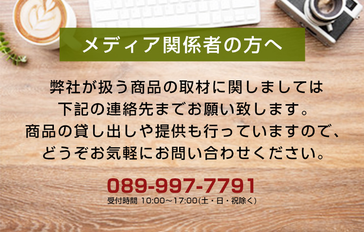 メディア関係者の方へ。弊社が扱う商品の取材に関しましては下記の連絡先までお願い致します。商品の貸し出しや提供も行っていますので、どうぞお気軽にお問い合わせください。089-997-7791　受付時間 10:00～17:00（土・日・祝除く）